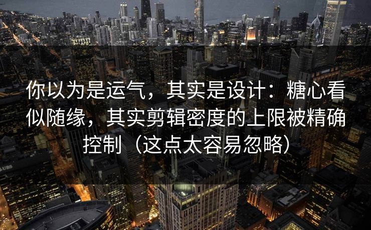 你以为是运气，其实是设计：糖心看似随缘，其实剪辑密度的上限被精确控制（这点太容易忽略）
