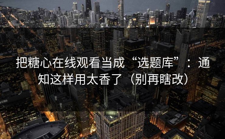 把糖心在线观看当成“选题库”：通知这样用太香了（别再瞎改）