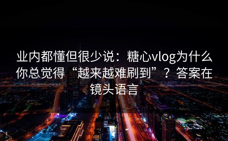业内都懂但很少说：糖心vlog为什么你总觉得“越来越难刷到”？答案在镜头语言