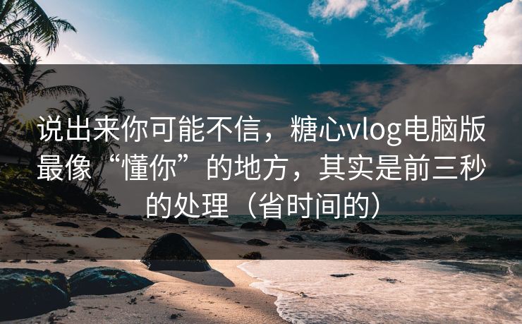 说出来你可能不信，糖心vlog电脑版最像“懂你”的地方，其实是前三秒的处理（省时间的）